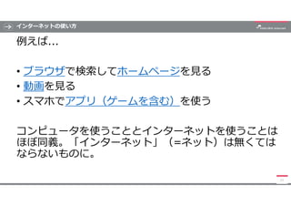 インターネットの使い方
例えば...
• ブラウザで検索してホームページを見る
• 動画を見る
• スマホでアプリ（ゲームを含む）を使う
コンピュータを使うこととインターネットを使うことは
ほぼ同義。「インターネット」（=ネット）は無くては
ならないものに。
11
 