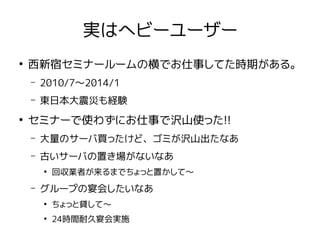 実はヘビーユーザー
●
西新宿セミナールームの横でお仕事してた時期がある。
– 2010/7〜2014/1
– 東日本大震災も経験
●
セミナーで使わずにお仕事で沢山使った!!
– 大量のサーバ買ったけど、ゴミが沢山出たなあ
– 古いサーバの置き場がないなあ
●
回収業者が来るまでちょっと置かして〜
– グループの宴会したいなあ
●
ちょっと貸して〜
●
24時間耐久宴会実施
 