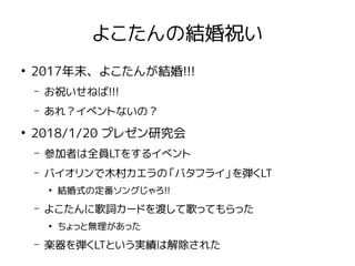 よこたんの結婚祝い
●
2017年末、よこたんが結婚!!!
– お祝いせねば!!!
– あれ？イベントないの？
●
2018/1/20 プレゼン研究会
– 参加者は全員LTをするイベント
– バイオリンで木村カエラの「バタフライ」を弾くLT
●
結婚式の定番ソングじゃろ!!
– よこたんに歌詞カードを渡して歌ってもらった
●
ちょっと無理があった
– 楽器を弾くLTという実績は解除された
 
