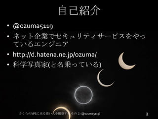 自己紹介
• @ozuma5119
• ネット企業でセキュリティサービスをやっ
ているエンジニア
• http://d.hatena.ne.jp/ozuma/
• 科学写真家(と名乗っている)

さくらのVPSに来る悪い人を観察する その２ (...