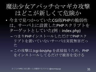 魔法少女アパッチ☆マギカ攻撃
はどこが新しくて危険か
• 今まで見つかっていたCGI版PHPの脆弱性
は、サーバ上に設置したPHPスクリプトを
ターゲットとしていた(例：index.php)
– つまりPHPインストールしただけでPHPスク
リ...