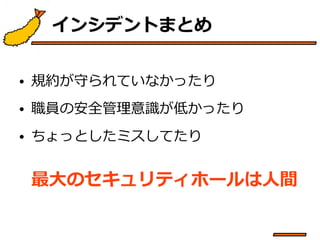 インシデントまとめ 
• 規約が守られていなかったり 
• 職員の安全管理意識が低かったり 
• ちょっとしたミスしてたり 
最大のセキュリティホールは人間 
 