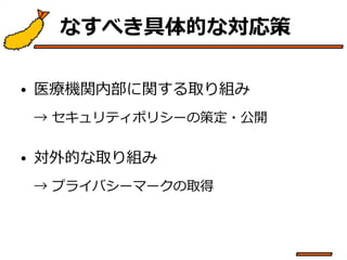 なすべき具体的な対応策 
• 医療機関内部に関する取り組み 
→ セキュリティポリシーの策定・公開 
• 対外的な取り組み 
→ プライバシーマークの取得 
 