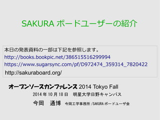 SAKURA ボードユーザーの紹介 
本日の発表資料の一部は下記を参照します。 
http://books.bookpic.net/386515516299994 
https://www.sugarsync.com/pf/D972474_359314_7820422 
http://sakuraboard.org/ 
オープンソースカンファレンス2014 Tokyo Fall 
2014年10月18日　明星大学日野キャンパス 
今岡　通博　今岡工学事務所/SAKURAボードユーザ会 
 