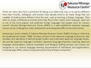 There are many who have a penchant for being a cut above the rest, or to just be different
from their friends, colleagues and society. Such people tend to do many things that are
capable of making them different from the rest, such as learning a foreign language. They
seem to exude confidence and pride when they flaunt their newly learnt language. Japanese
is one of the most popular and preferred foreign languages that people learn for reasons
myriad. Sakuraa Nihongo Resource Centre (SNRC) is a well-established Japanese language
service centre in Bangalore,India, dedicatedto providingboth offline and onlineclasses.
Answering a query related to Sakuraa Nihongo Resource Centre (SNRC) during an interview,
the spokesperson stated, “SNRC has been present in the Japanese language business for two
decades, and specializes in delivering high quality and customized Japanese language classes.
We provide Japanese language translation, Japanese language etiquettes coaching, Japanese
language interpretation, cultural orientation and bilingual staffing services. Our classes are
designed to suit diverse language learning requirements of individuals and organizations,
includinglarge MNCs, Indian corporationsand many software companies.”
 
