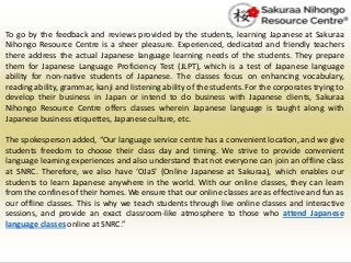 To go by the feedback and reviews provided by the students, learning Japanese at Sakuraa
Nihongo Resource Centre is a sheer pleasure. Experienced, dedicated and friendly teachers
there address the actual Japanese language learning needs of the students. They prepare
them for Japanese Language Proficiency Test (JLPT), which is a test of Japanese language
ability for non-native students of Japanese. The classes focus on enhancing vocabulary,
reading ability, grammar, kanji and listening ability of the students. For the corporates trying to
develop their business in Japan or intend to do business with Japanese clients, Sakuraa
Nihongo Resource Centre offers classes wherein Japanese language is taught along with
Japanese business etiquettes, Japaneseculture, etc.
The spokesperson added, “Our language service centre has a convenient location, and we give
students freedom to choose their class day and timing. We strive to provide convenient
language learning experiences and also understand that not everyone can join an offline class
at SNRC. Therefore, we also have ‘OJaS’ (Online Japanese at Sakuraa), which enables our
students to learn Japanese anywhere in the world. With our online classes, they can learn
from the confines of their homes. We ensure that our online classes are as effective and fun as
our offline classes. This is why we teach students through live online classes and interactive
sessions, and provide an exact classroom-like atmosphere to those who attend Japanese
language classes onlineat SNRC.”
 