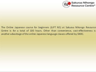The Online Japanese course for beginners (JLPT N5) at Sakuraa Nihongo Resource
Centre is for a total of 100 hours. Other than convenience, cost-effectiveness is
another advantage of the online Japanese language classes offered by SNRC.
 