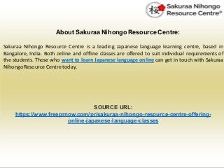 About Sakuraa Nihongo Resource Centre:
Sakuraa Nihongo Resource Centre is a leading Japanese language learning centre, based in
Bangalore, India. Both online and offline classes are offered to suit individual requirements of
the students. Those who want to learn Japanese language online can get in touch with Sakuraa
NihongoResource Centre today.
SOURCE URL:
https://www.freeprnow.com/pr/sakuraa-nihongo-resource-centre-offering-
online-japanese-language-classes
 