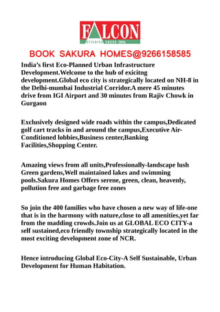 BOOK SAKURA HOMES@9266158585
India’s first Eco-Planned Urban Infrastructure
Development.Welcome to the hub of exicitng
development.Global eco city is strategically located on NH-8 in
the Delhi-mumbai Industrial Corridor.A mere 45 minutes
drive from IGI Airport and 30 minutes from Rajiv Chowk in
Gurgaon

Exclusively designed wide roads within the campus,Dedicated
golf cart tracks in and around the campus,Executive Air-
Conditioned lobbies,Business center,Banking
Facilities,Shopping Center.

Amazing views from all units,Professionally-landscape lush
Green gardens,Well maintained lakes and swimming
pools.Sakura Homes Offers serene, green, clean, heavenly,
pollution free and garbage free zones

So join the 400 families who have chosen a new way of life-one
that is in the harmony with nature,close to all amenities,yet far
from the madding crowds.Join us at GLOBAL ECO CITY-a
self sustained,eco friendly township strategically located in the
most exciting development zone of NCR.

Hence introducing Global Eco-City-A Self Sustainable, Urban
Development for Human Habitation.
 