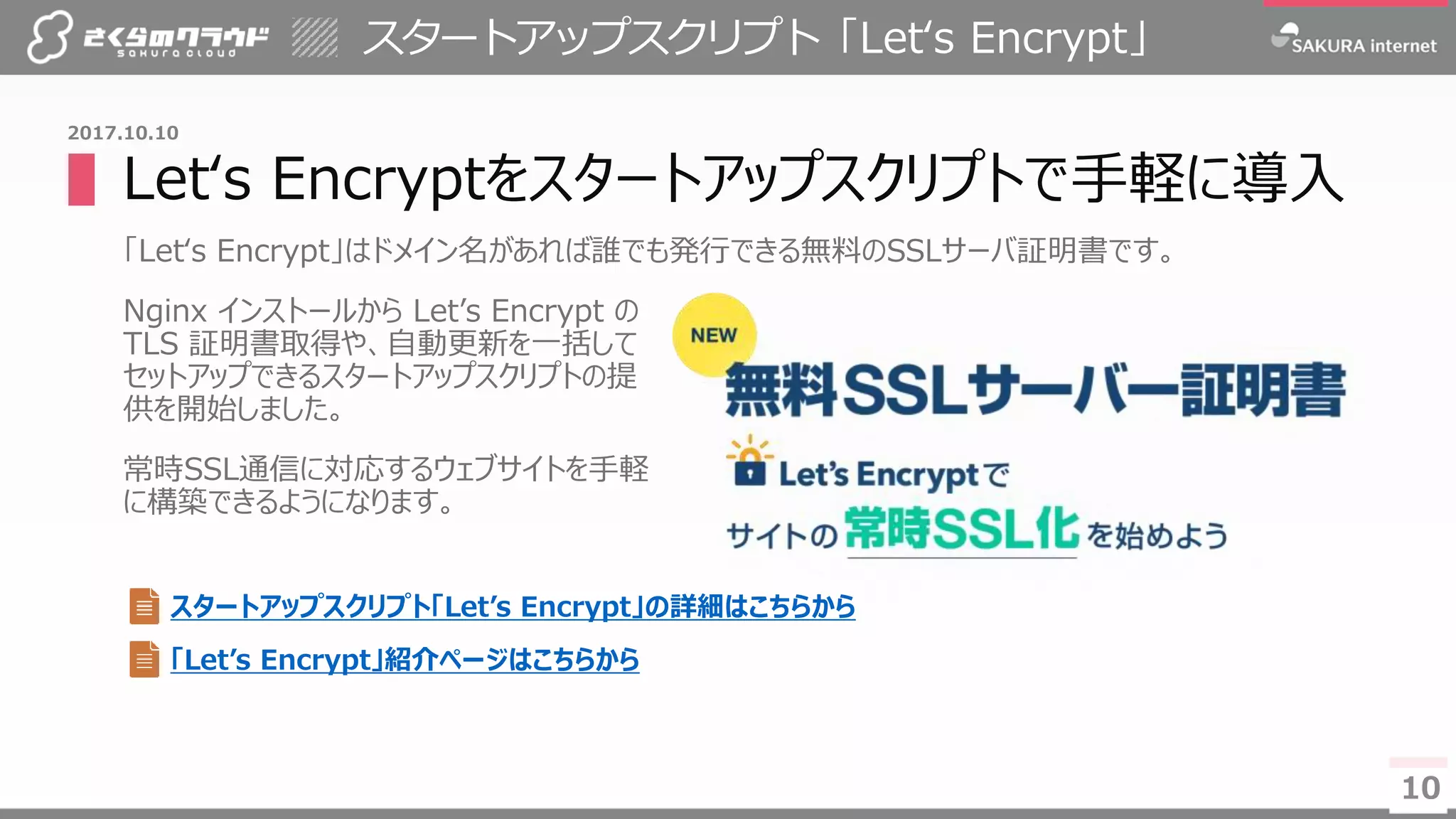 10
▌Let‘s Encryptをスタートアップスクリプトで手軽に導入
「Let‘s Encrypt」はドメイン名があれば誰でも発行できる無料のSSLサーバ証明書です。
Nginx インストールから Let’s Encrypt の
TLS 証明書取得や、自動更新を一括して
セットアップできるスタートアップスクリプトの提
供を開始しました。
常時SSL通信に対応するウェブサイトを手軽
に構築できるようになります。
スタートアップスクリプト「Let‘s Encrypt」
10
2017.10.10
スタートアップスクリプト「Let’s Encrypt」の詳細はこちらから
「Let’s Encrypt」紹介ページはこちらから
 
