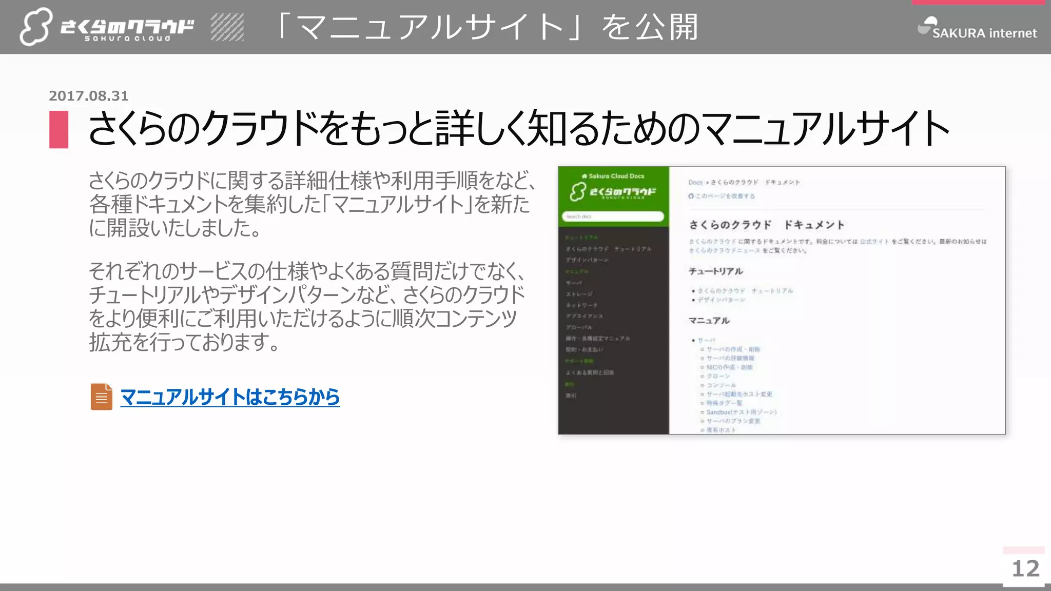 12
▌さくらのクラウドをもっと詳しく知るためのマニュアルサイト
さくらのクラウドに関する詳細仕様や利用手順をなど、
各種ドキュメントを集約した「マニュアルサイト」を新た
に開設いたしました。
それぞれのサービスの仕様やよくある質問だけでなく、
チュートリアルやデザインパターンなど、さくらのクラウド
をより便利にご利用いただけるように順次コンテンツ
拡充を行っております。
「マニュアルサイト」を公開
12
2017.08.31
マニュアルサイトはこちらから
 