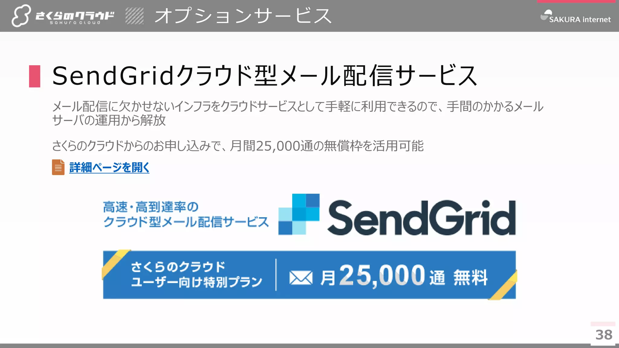 3838
▌SendGridクラウド型メール配信サービス
メール配信に欠かせないインフラをクラウドサービスとして手軽に利用できるので、手間のかかるメール
サーバの運用から解放
さくらのクラウドからのお申し込みで、月間25,000通の無償枠を活用可能
オプションサービス
詳細ページを開く
 