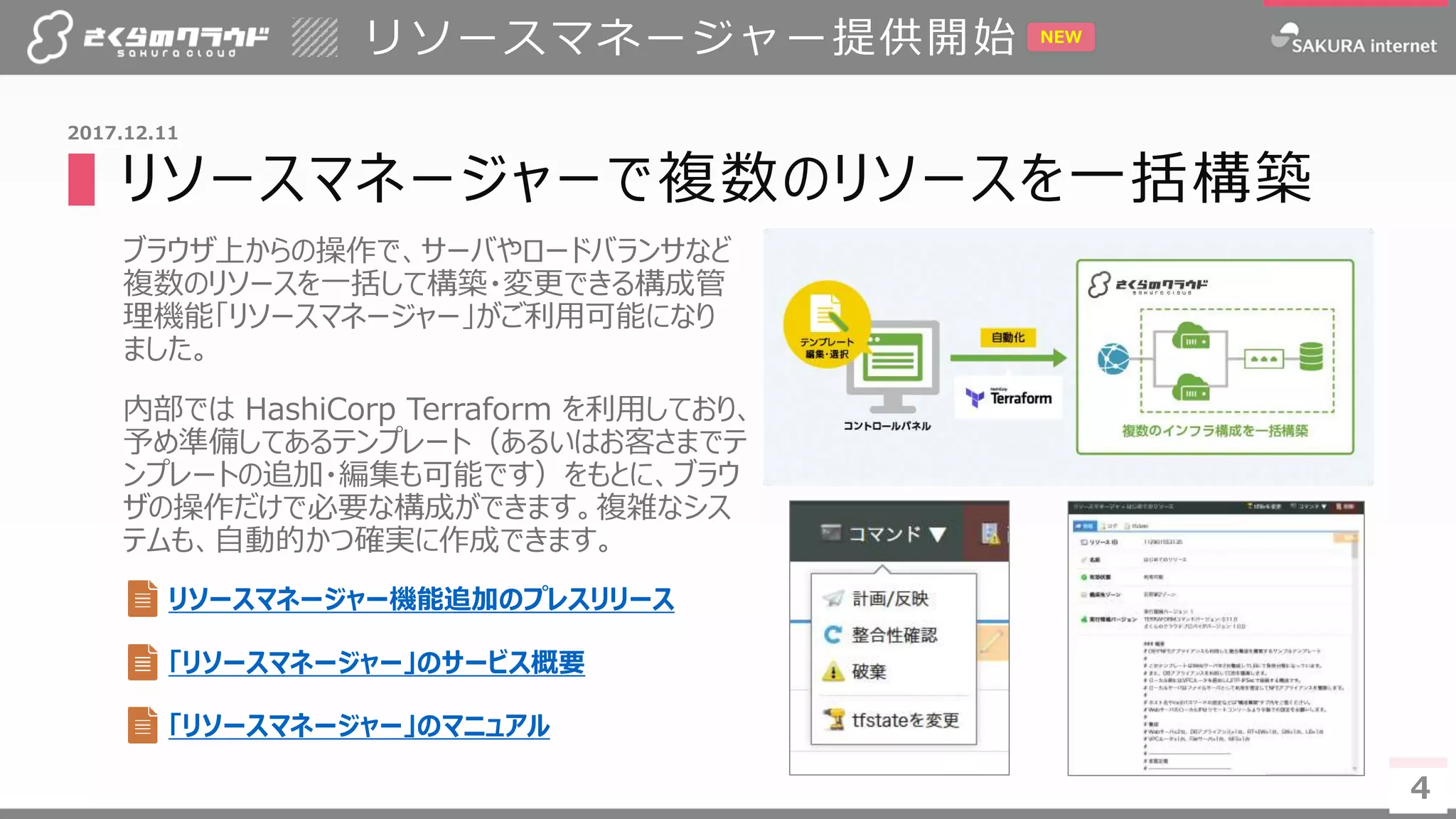 4
▌リソースマネージャーで複数のリソースを一括構築
ブラウザ上からの操作で、サーバやロードバランサなど
複数のリソースを一括して構築・変更できる構成管
理機能「リソースマネージャー」がご利用可能になり
ました。
内部では HashiCorp Terraform を利用しており、
予め準備してあるテンプレート（あるいはお客さまでテ
ンプレートの追加・編集も可能です）をもとに、ブラウ
ザの操作だけで必要な構成ができます。複雑なシス
テムも、自動的かつ確実に作成できます。
リソースマネージャー提供開始
4
2017.12.11
リソースマネージャー機能追加のプレスリリース
NEW
「リソースマネージャー」のサービス概要
「リソースマネージャー」のマニュアル
 