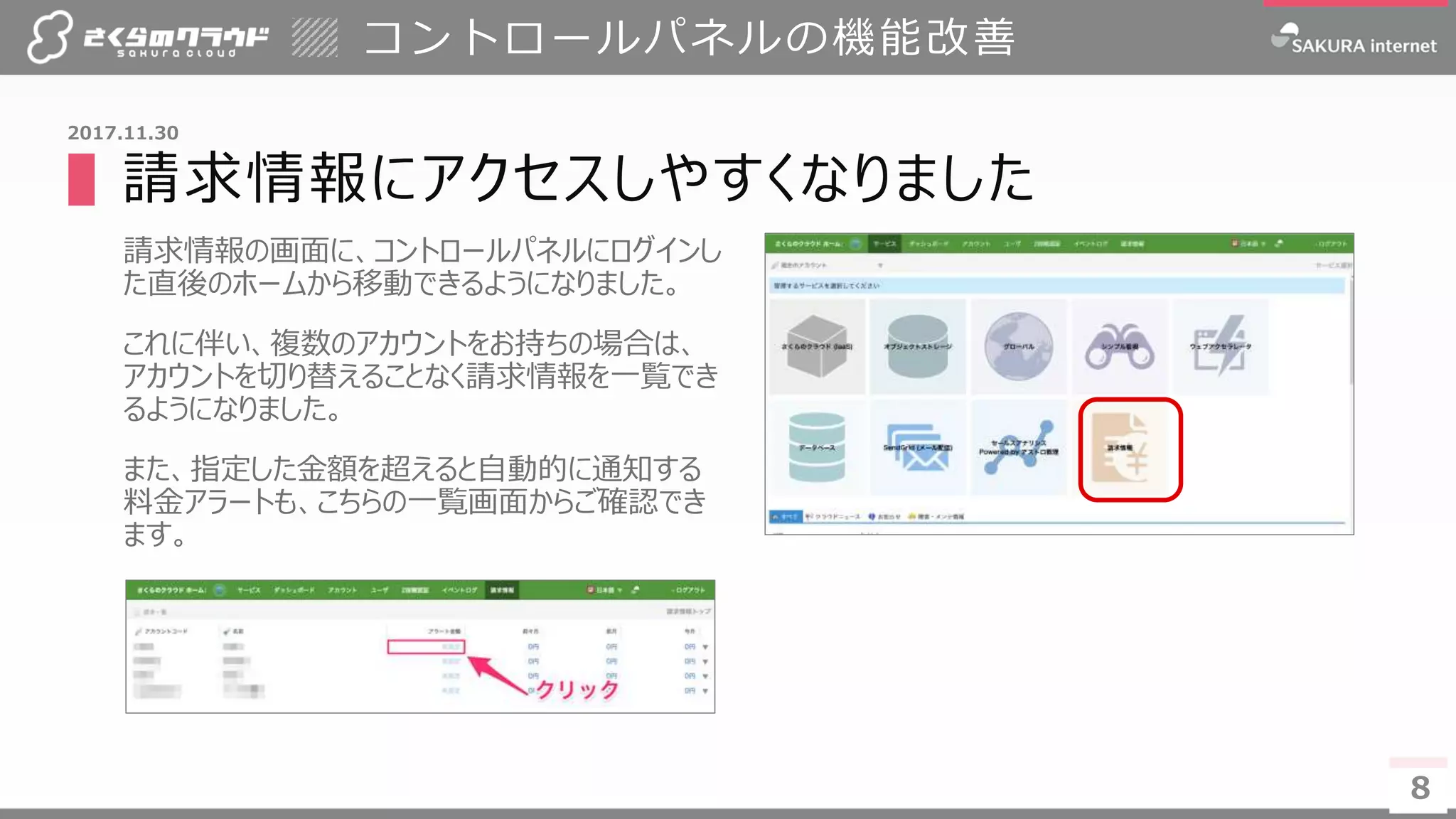 8
▌請求情報にアクセスしやすくなりました
請求情報の画面に、コントロールパネルにログインし
た直後のホームから移動できるようになりました。
これに伴い、複数のアカウントをお持ちの場合は、
アカウントを切り替えることなく請求情報を一覧でき
るようになりました。
また、指定した金額を超えると自動的に通知する
料金アラートも、こちらの一覧画面からご確認でき
ます。
コントロールパネルの機能改善
8
2017.11.30
 