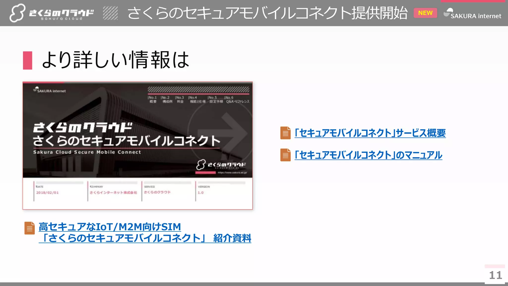 1111
さくらのセキュアモバイルコネクト提供開始 NEW
▌より詳しい情報は
「セキュアモバイルコネクト」サービス概要
「セキュアモバイルコネクト」のマニュアル
高セキュアなIoT/M2M向けSIM
「さくらのセキュアモバイルコネクト」 紹介資料
 