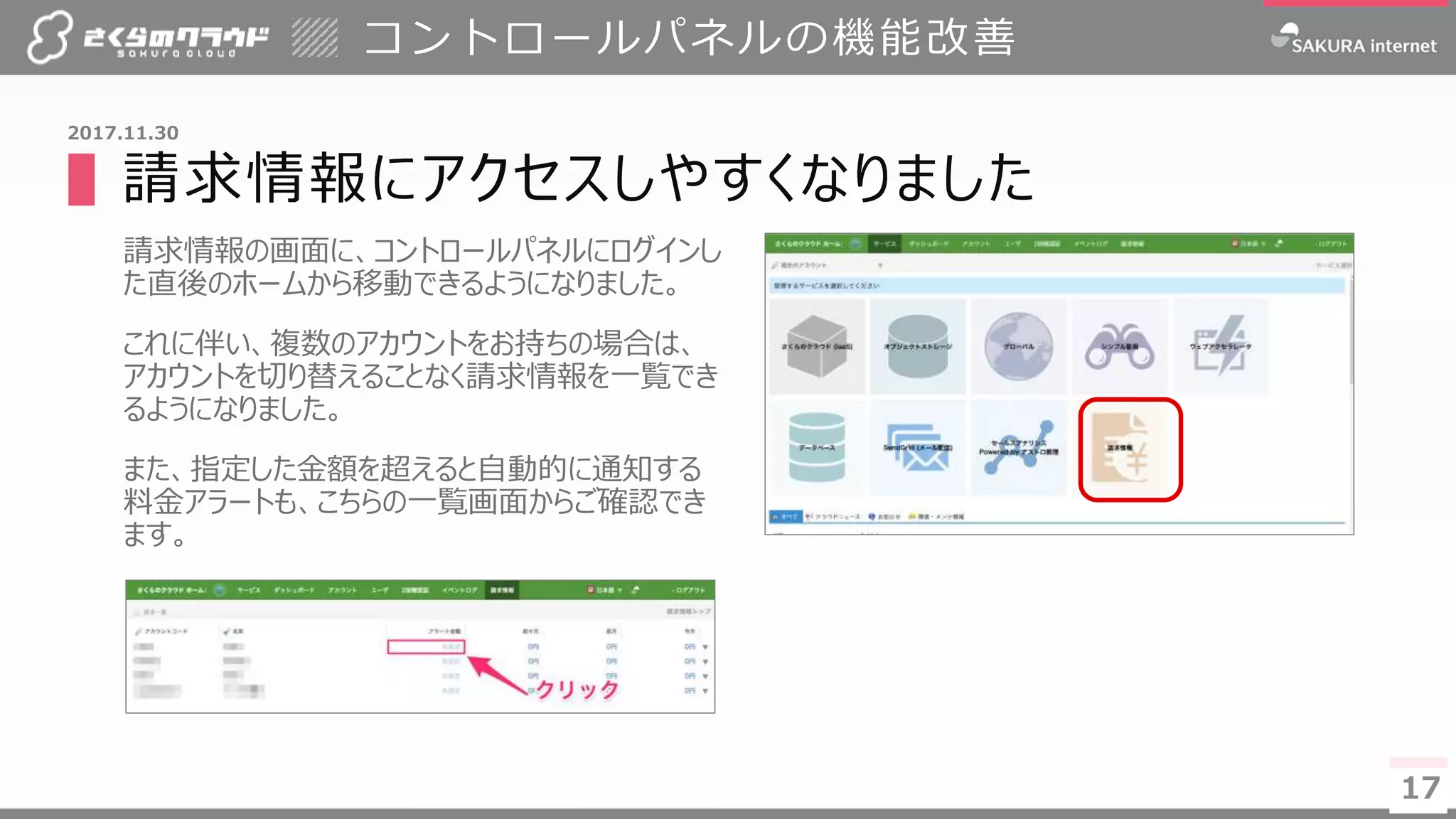 17
▌請求情報にアクセスしやすくなりました
請求情報の画面に、コントロールパネルにログインし
た直後のホームから移動できるようになりました。
これに伴い、複数のアカウントをお持ちの場合は、
アカウントを切り替えることなく請求情報を一覧でき
るようになりました。
また、指定した金額を超えると自動的に通知する
料金アラートも、こちらの一覧画面からご確認でき
ます。
コントロールパネルの機能改善
17
2017.11.30
 
