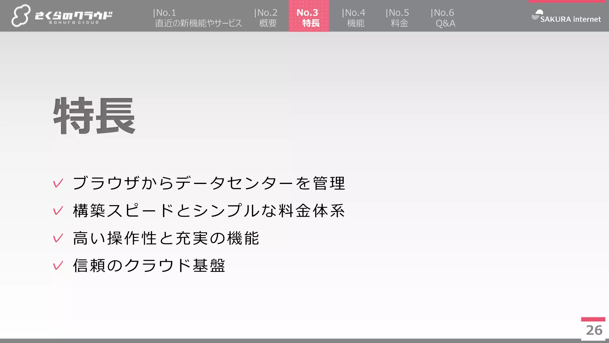 26
✓ ブラウザからデータセンターを管理
✓ 構築スピードとシンプルな料金体系
✓ 高い操作性と充実の機能
✓ 信頼のクラウド基盤
特長
26
|No.2
概要
|No.4
機能
|No.5
料金
No.3
特長
|No.1
直近の新機能やサービス
|No.6
Q&A
 