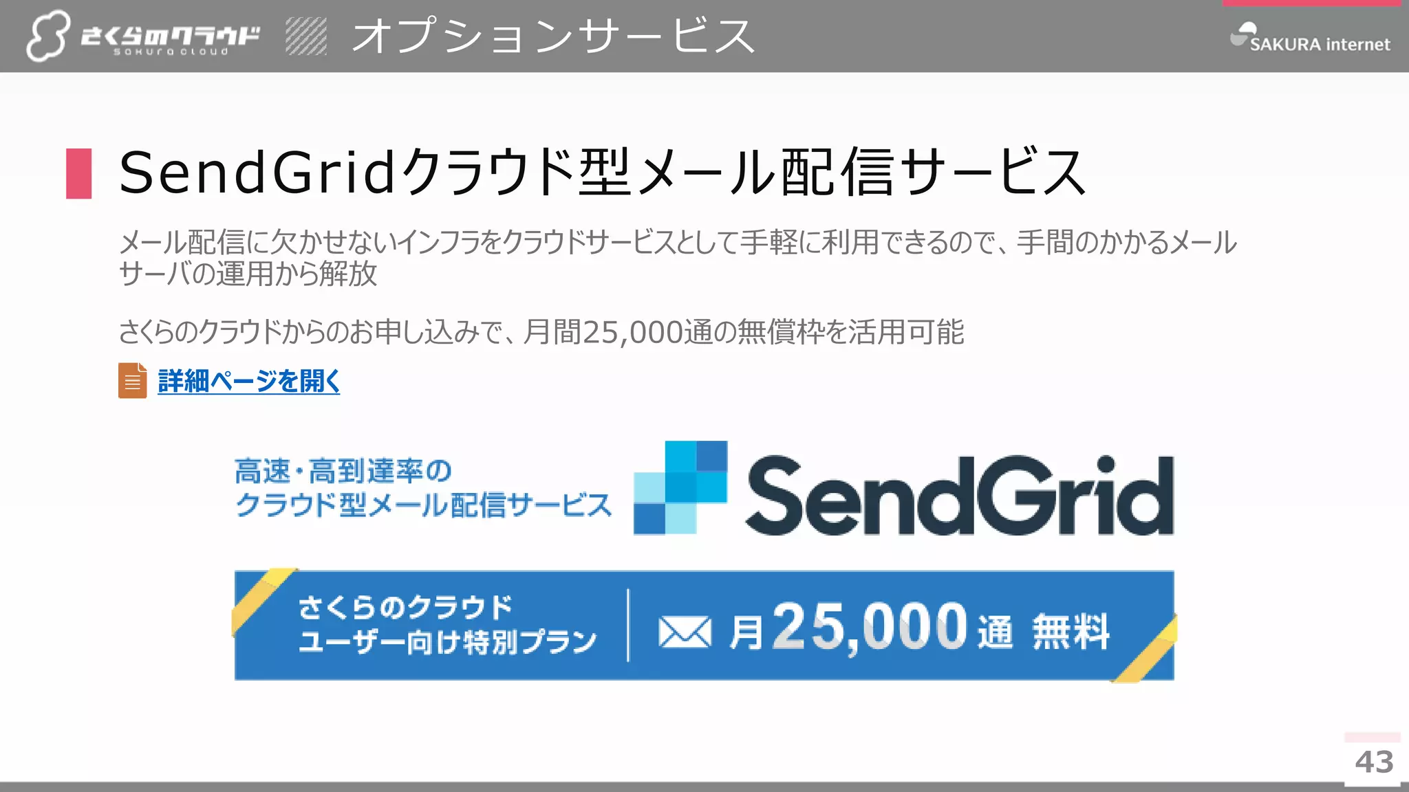 4343
▌SendGridクラウド型メール配信サービス
メール配信に欠かせないインフラをクラウドサービスとして手軽に利用できるので、手間のかかるメール
サーバの運用から解放
さくらのクラウドからのお申し込みで、月間25,000通の無償枠を活用可能
オプションサービス
詳細ページを開く
 