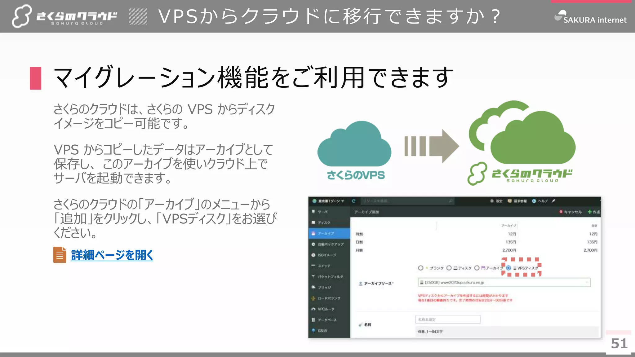 5151
▌マイグレーション機能をご利用できます
さくらのクラウドは、さくらの VPS からディスク
イメージをコピー可能です。
VPS からコピーしたデータはアーカイブとして
保存し、 このアーカイブを使いクラウド上で
サーバを起動できます。
さくらのクラウドの「アーカイブ」のメニューから
「追加」をクリックし、「VPSディスク」をお選び
ください。
VPSからクラウドに移行できますか？
詳細ページを開く
 