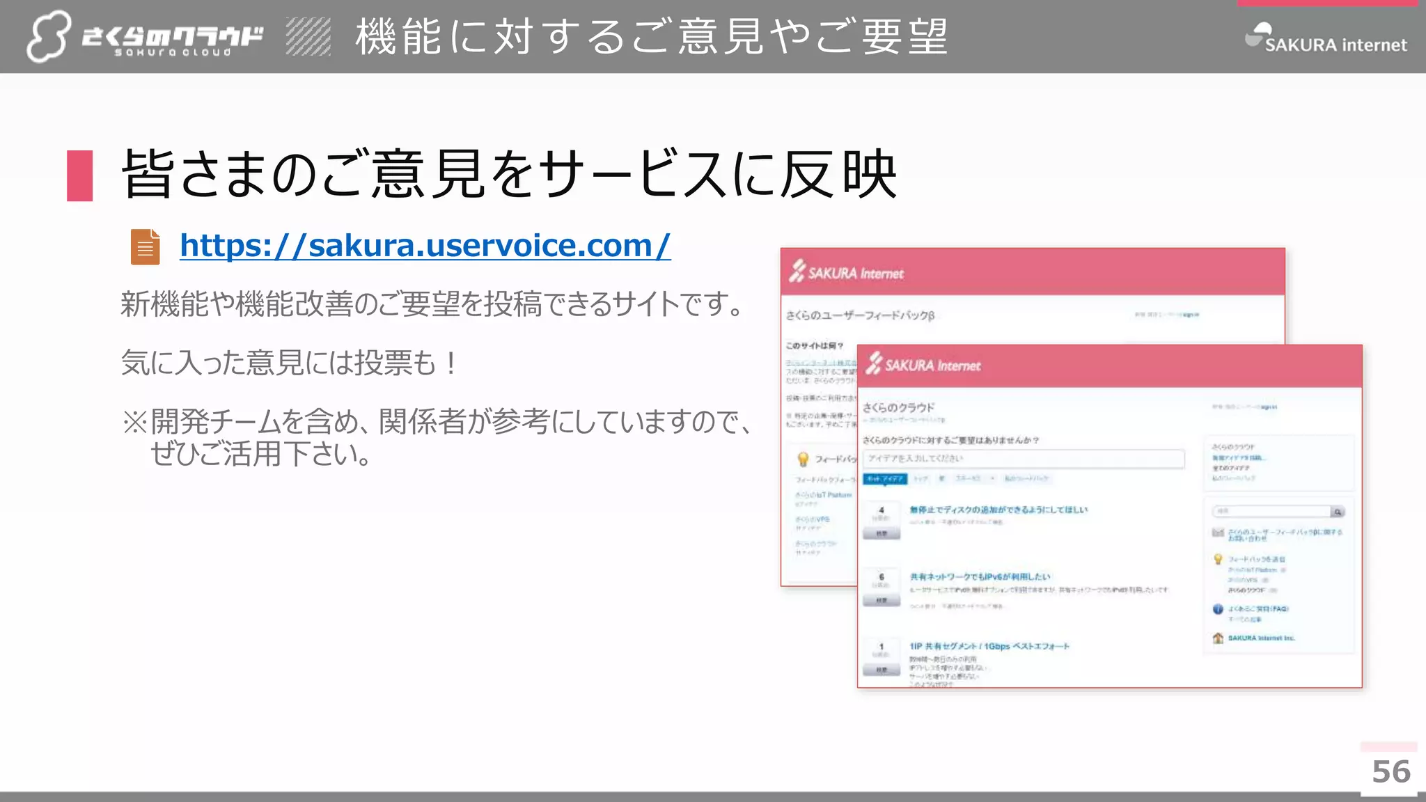 56
▌皆さまのご意見をサービスに反映
https://sakura.uservoice.com/
新機能や機能改善のご要望を投稿できるサイトです。
気に入った意見には投票も！
※開発チームを含め、関係者が参考にしていますので、
ぜひご活用下さい。
機能に対するご意見やご要望
56
 