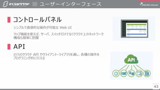 4343
▌コントロールパネル
シンプルで直感的な操作が可能な Web UI
マップ機能を使えば、サーバ、スイッチだけでなくクラウド上のネットワーク
構成も簡単に把握
▌API
さくらのクラウド API やクライアント・ライブラリを通し、各種の操作を
プログラミング的に行える
ユーザーインターフェース
 