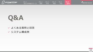 48
✓ よくある質問と回答
✓ システム構成例
Q&A
48
|No.2
概要
|No.4
機能
No.5
料金
|No.3
特長
|No.1
直近の新機能やサービス
No.6
Q&A
 