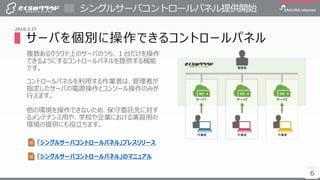 6
シングルサーバコントロールパネル提供開始
6
2018.3.27
▌サーバを個別に操作できるコントロールパネル
複数あるクラウド上のサーバのうち、１台だけを操作
できるようにするコントロールパネルを提供する機能
です。
コントロールパネルを利用する作業者は、管理者が
指定したサーバの電源操作とコンソール操作のみが
行えます。
他の環境を操作できないため、保守委託先に対す
るメンテナンス用や、学校や企業における演習用の
環境の提供にも役立ちます。
「シングルサーバコントロールパネル」プレスリリース
「シングルサーバコントロールパネル」のマニュアル
 