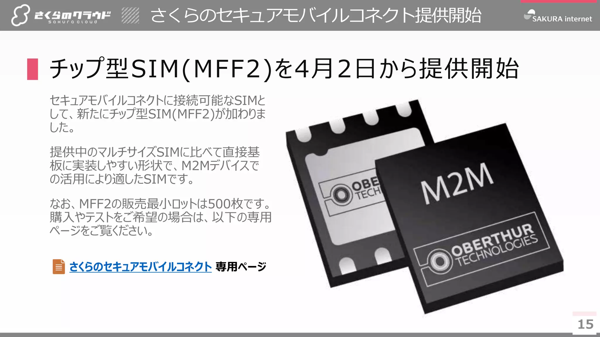 1515
さくらのセキュアモバイルコネクト提供開始
▌チップ型SIM(MFF2)を4月2日から提供開始
セキュアモバイルコネクトに接続可能なSIMと
して、新たにチップ型SIM(MFF2)が加わりま
した。
提供中のマルチサイズSIMに比べて直接基
板に実装しやすい形状で、M2Mデバイスで
の活用により適したSIMです。
なお、MFF2の販売最小ロットは500枚です。
購入やテストをご希望の場合は、以下の専用
ページをご覧ください。
さくらのセキュアモバイルコネクト 専用ページ
 