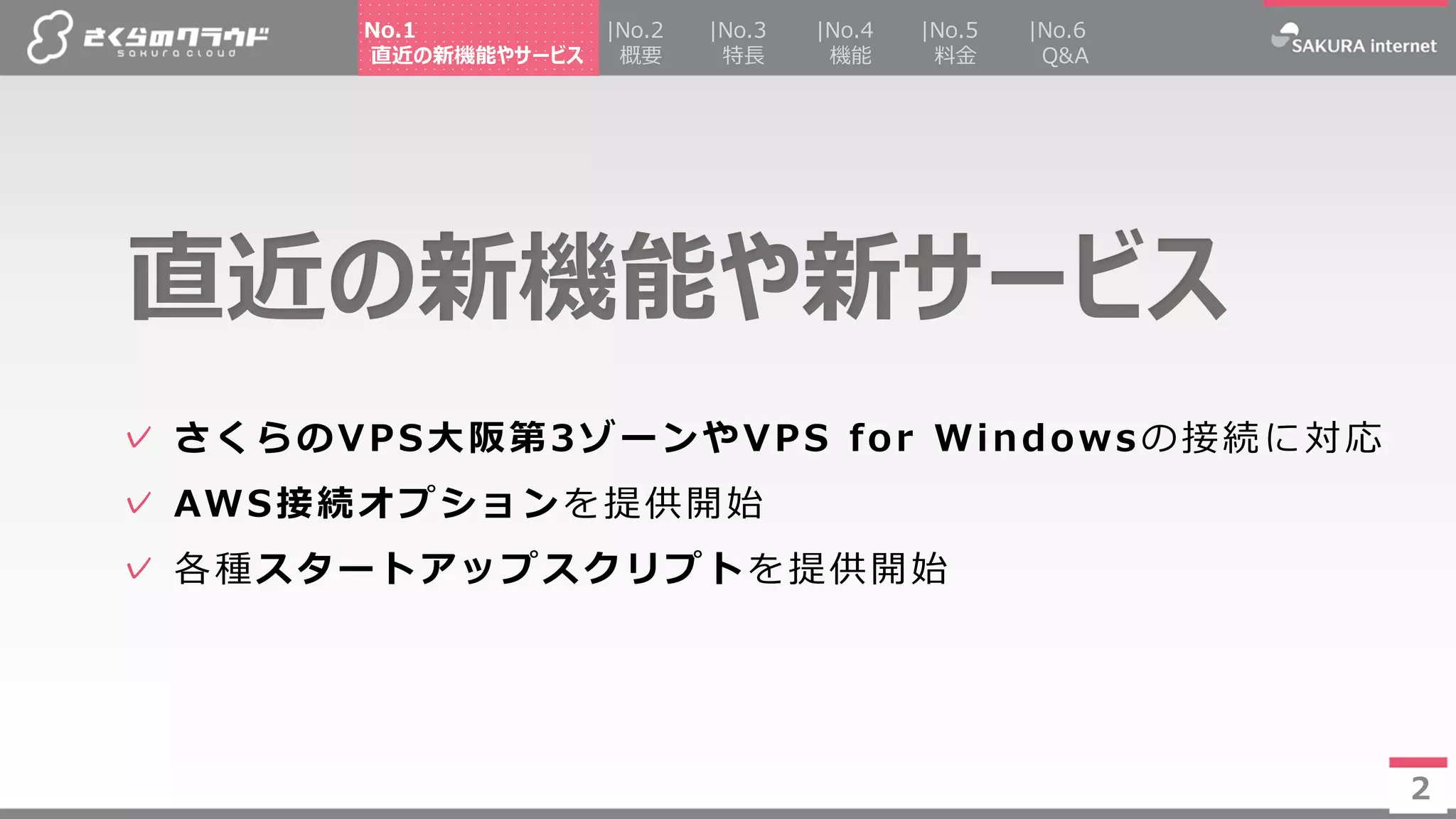 2
✓ さくらのVPS大阪第3ゾーンやVPS for Windowsの接続に対応
✓ AWS接続オプションを提供開始
✓ 各種スタートアップスクリプトを提供開始
直近の新機能や新サービス
2
|No.2
概要
|No.4
機能
|No.5
料金
|No.3
特長
No.1
直近の新機能やサービス
|No.6
Q&A
 