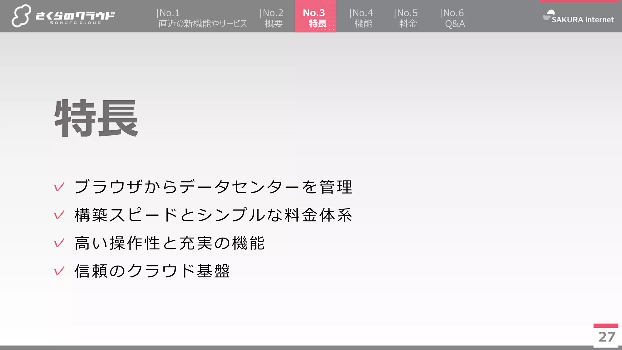 27
✓ ブラウザからデータセンターを管理
✓ 構築スピードとシンプルな料金体系
✓ 高い操作性と充実の機能
✓ 信頼のクラウド基盤
特長
27
|No.2
概要
|No.4
機能
|No.5
料金
No.3
特長
|No.1
直近の新機能やサービス
|No.6
Q&A
 
