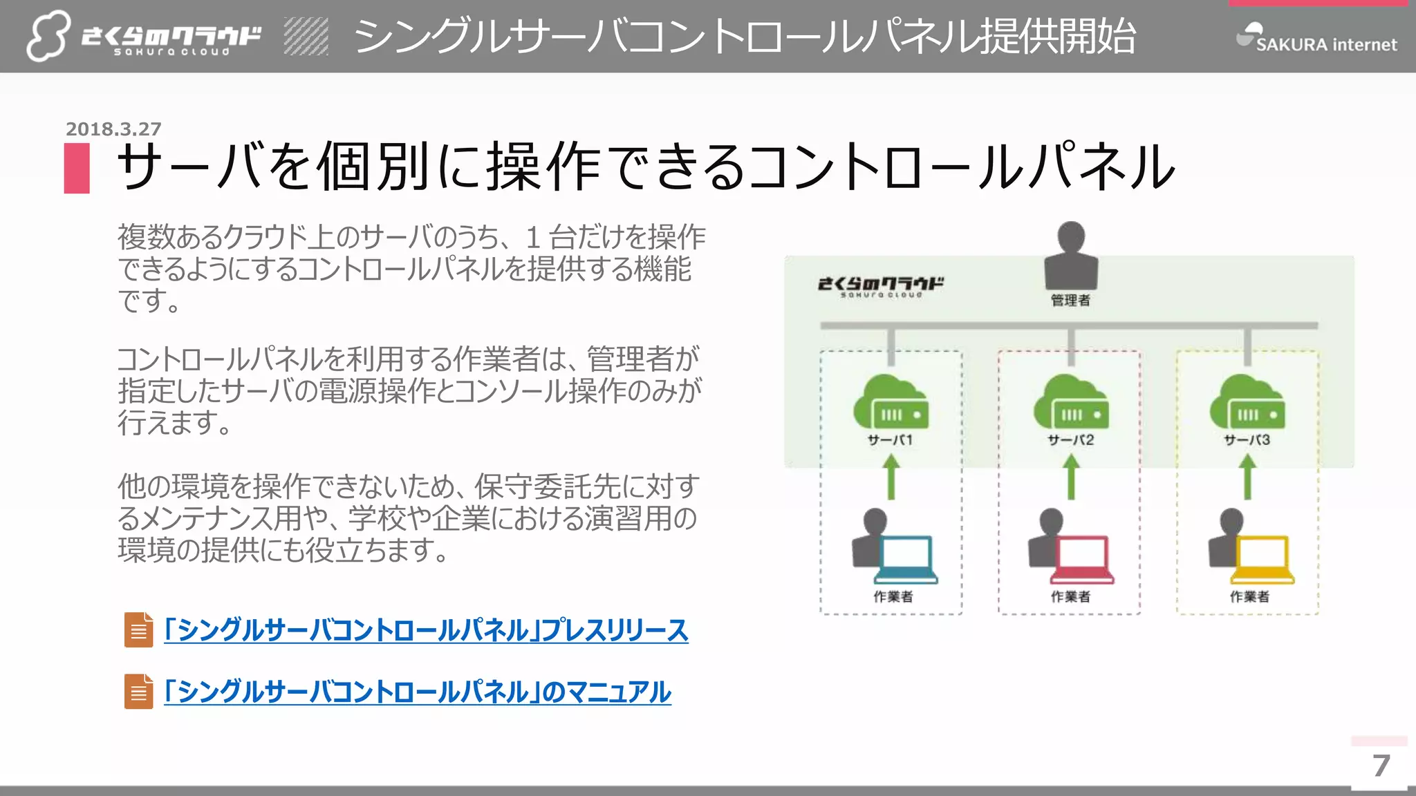 7
シングルサーバコントロールパネル提供開始
7
2018.3.27
▌サーバを個別に操作できるコントロールパネル
複数あるクラウド上のサーバのうち、１台だけを操作
できるようにするコントロールパネルを提供する機能
です。
コントロールパネルを利用する作業者は、管理者が
指定したサーバの電源操作とコンソール操作のみが
行えます。
他の環境を操作できないため、保守委託先に対す
るメンテナンス用や、学校や企業における演習用の
環境の提供にも役立ちます。
「シングルサーバコントロールパネル」プレスリリース
「シングルサーバコントロールパネル」のマニュアル
 