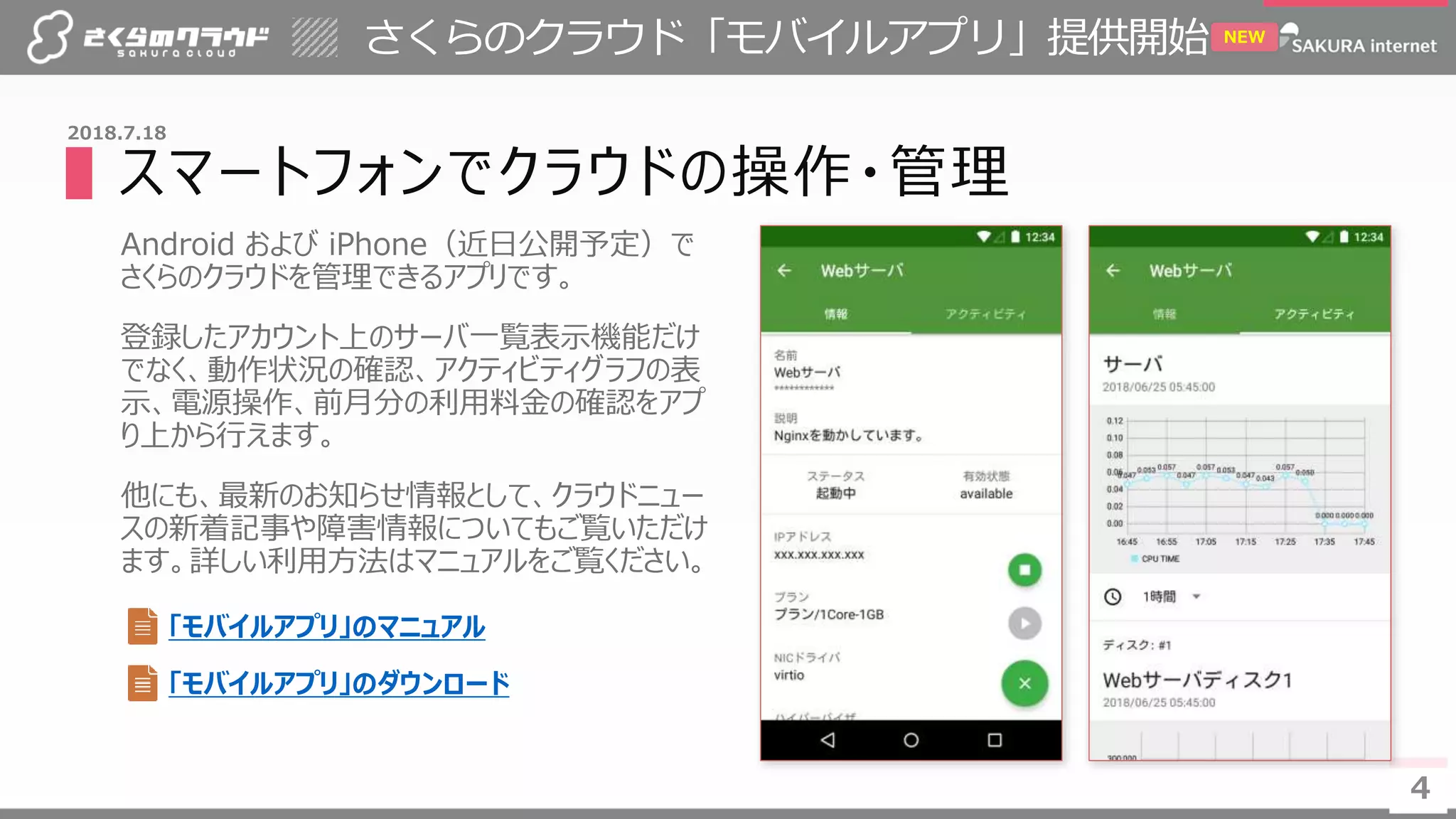 4
さくらのクラウド「モバイルアプリ」提供開始
4
2018.7.18
NEW
▌スマートフォンでクラウドの操作・管理
Android および iPhone（近日公開予定）で
さくらのクラウドを管理できるアプリです。
登録したアカウント上のサーバ一覧表示機能だけ
でなく、動作状況の確認、アクティビティグラフの表
示、電源操作、前月分の利用料金の確認をアプ
り上から行えます。
他にも、最新のお知らせ情報として、クラウドニュー
スの新着記事や障害情報についてもご覧いただけ
ます。詳しい利用方法はマニュアルをご覧ください。
「モバイルアプリ」のマニュアル
「モバイルアプリ」のダウンロード
 