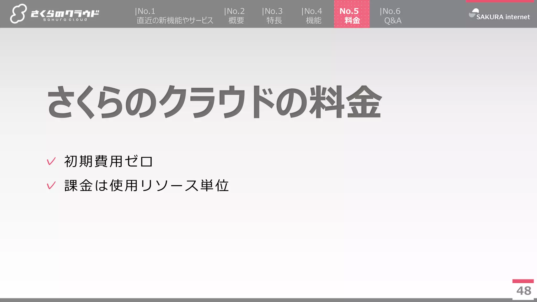 48
✓ 初期費用ゼロ
✓ 課金は使用リソース単位
さくらのクラウドの料金
48
|No.2
概要
|No.4
機能
No.5
料金
|No.3
特長
|No.1
直近の新機能やサービス
|No.6
Q&A
 
