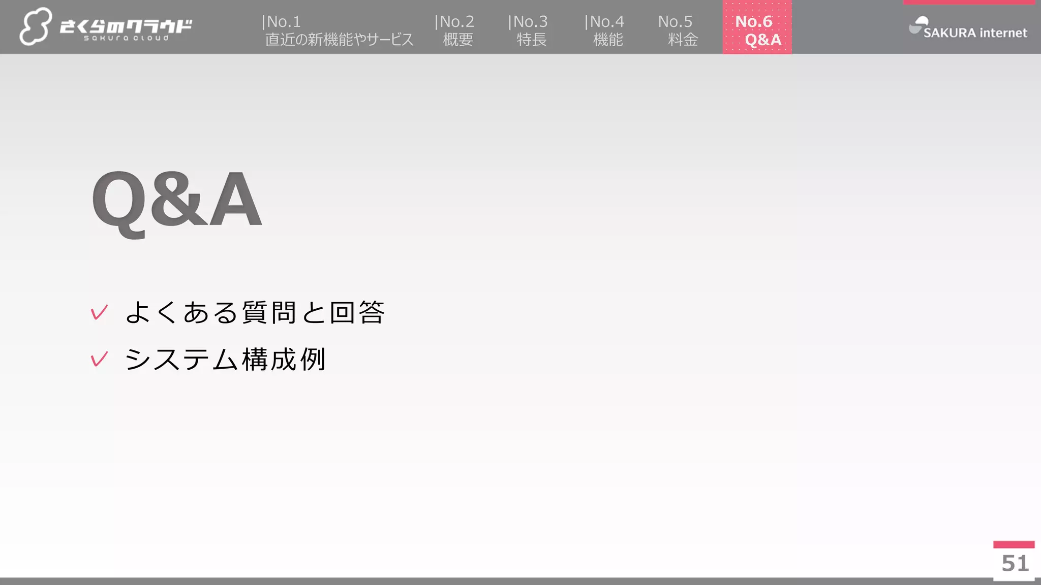 51
✓ よくある質問と回答
✓ システム構成例
Q&A
51
|No.2
概要
|No.4
機能
No.5
料金
|No.3
特長
|No.1
直近の新機能やサービス
No.6
Q&A
 