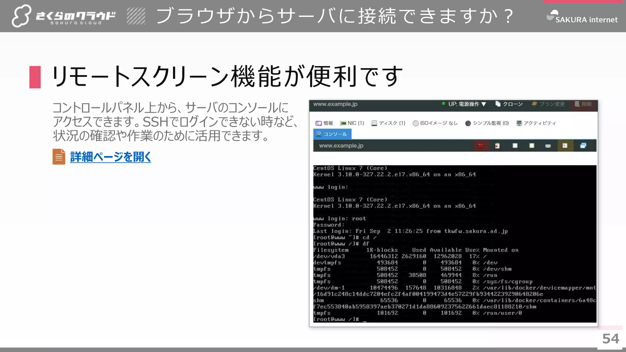 5454
▌リモートスクリーン機能が便利です
コントロールパネル上から、サーバのコンソールに
アクセスできます。SSHでログインできない時など、
状況の確認や作業のために活用できます。
ブラウザからサーバに接続できますか？
詳細ページを開く
 