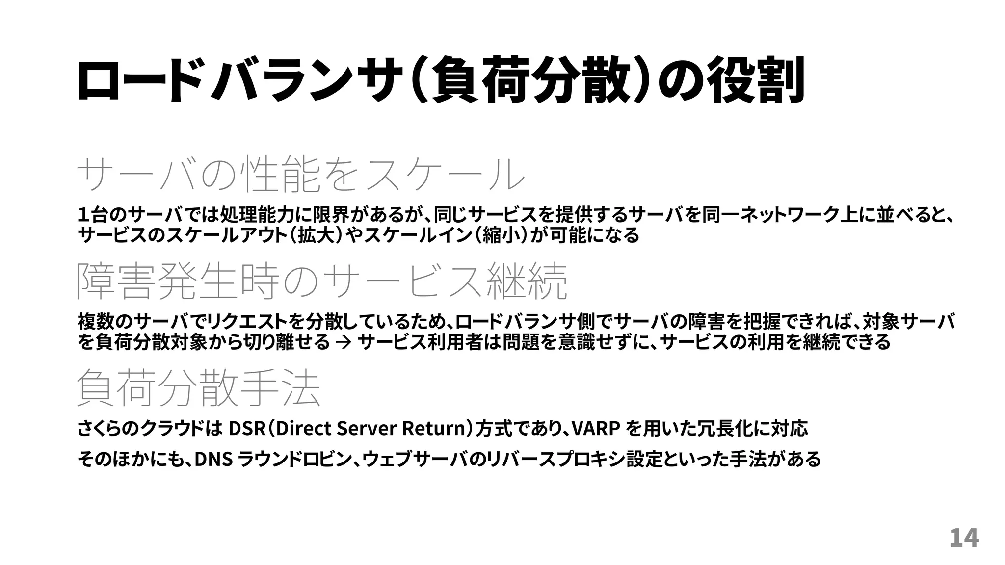 ロードバランサ（負荷分散）の役割
サーバの性能をスケール
１台のサーバでは処理能力に限界があるが、同じサービスを提供するサーバを同一ネットワーク上に並べると、
サービスのスケールアウト（拡大）やスケールイン（縮小）が可能になる
障害発生時のサービス継続
複数のサーバでリクエストを分散しているため、ロードバランサ側でサーバの障害を把握できれば、対象サーバ
を負荷分散対象から切り離せる  サービス利用者は問題を意識せずに、サービスの利用を継続できる
負荷分散手法
さくらのクラウドは DSR（Direct Server Return）方式であり、VRRP を用いた冗長化に対応
そのほかにも、DNS ラウンドロビン、ウェブサーバのリバースプロキシ設定といった手法がある
14
 