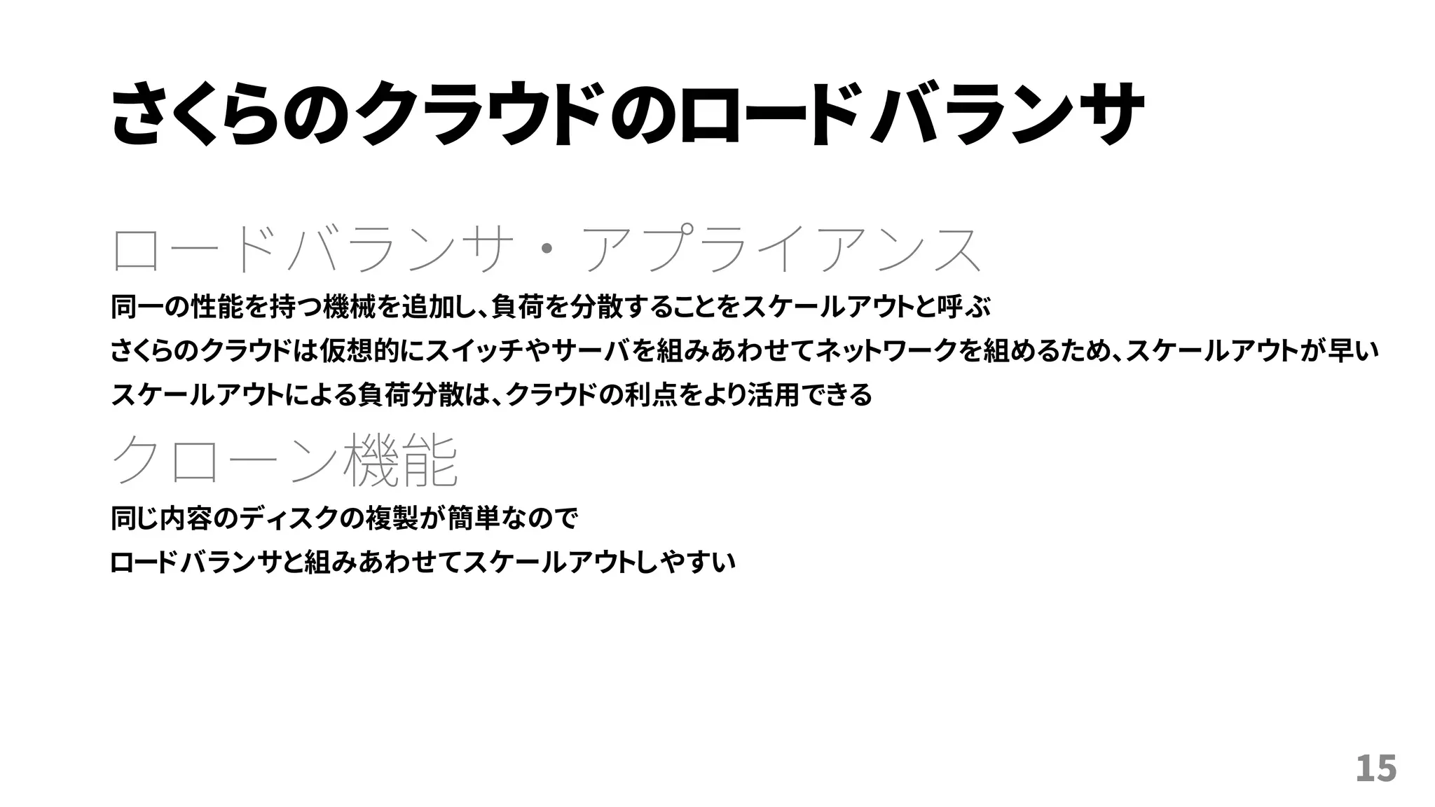さくらのクラウドのロードバランサ
ロードバランサ・アプライアンス
同一の性能を持つ機械を追加し、負荷を分散することをスケールアウトと呼ぶ
さくらのクラウドは仮想的にスイッチやサーバを組みあわせてネットワークを組めるため、スケールアウトが早い
スケールアウトによる負荷分散は、クラウドの利点をより活用できる
クローン機能
同じ内容のディスクの複製が簡単なので
ロードバランサと組みあわせてスケールアウトしやすい
15
 