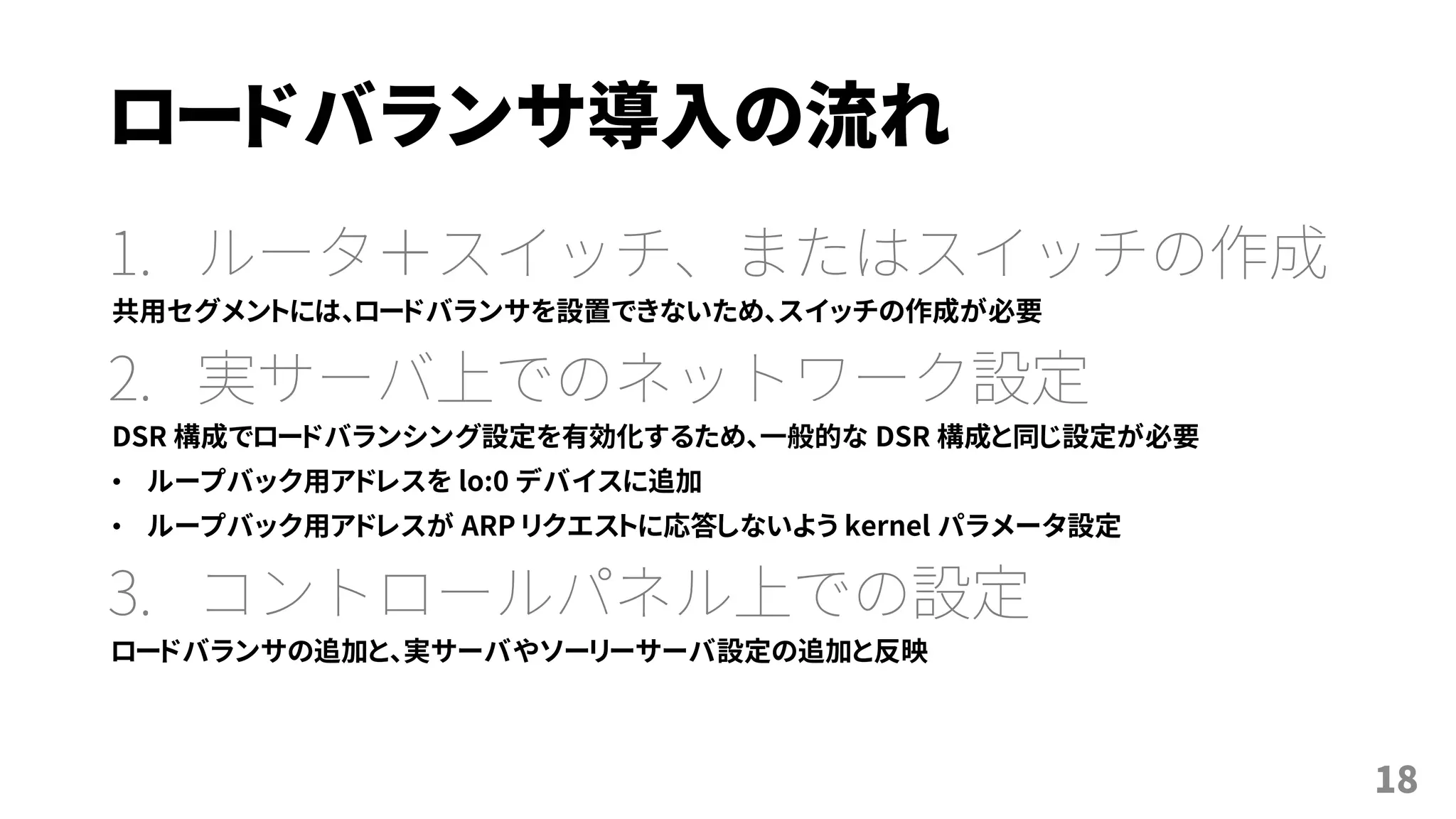 ロードバランサ導入の流れ
1. ルータ＋スイッチ、またはスイッチの作成
共用セグメントには、ロードバランサを設置できないため、スイッチの作成が必要
2. 実サーバ上でのネットワーク設定
DSR 構成でロードバランシング設定を有効化するため、一般的な DSR 構成と同じ設定が必要
• ループバック用アドレスを lo:0 デバイスに追加
• ループバック用アドレスが ARP リクエストに応答しないよう kernel パラメータ設定
3. コントロールパネル上での設定
ロードバランサの追加と、実サーバやソーリーサーバ設定の追加と反映
18
 