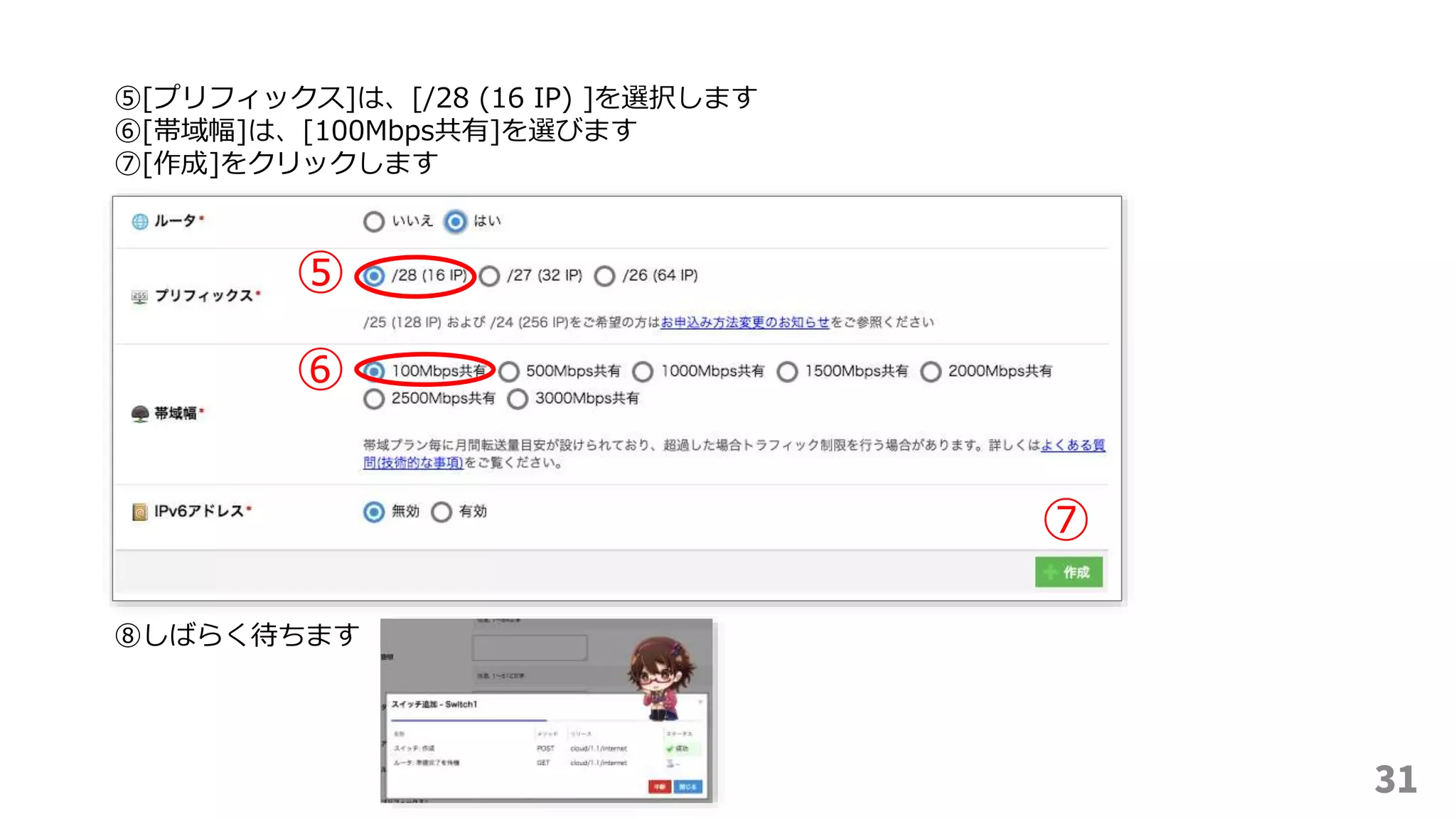 31
⑤
⑥
⑤[プリフィックス]は、[/28 (16 IP) ]を選択します
⑥[帯域幅]は、[100Mbps共有]を選びます
⑦[作成]をクリックします
⑦
⑧しばらく待ちます
 