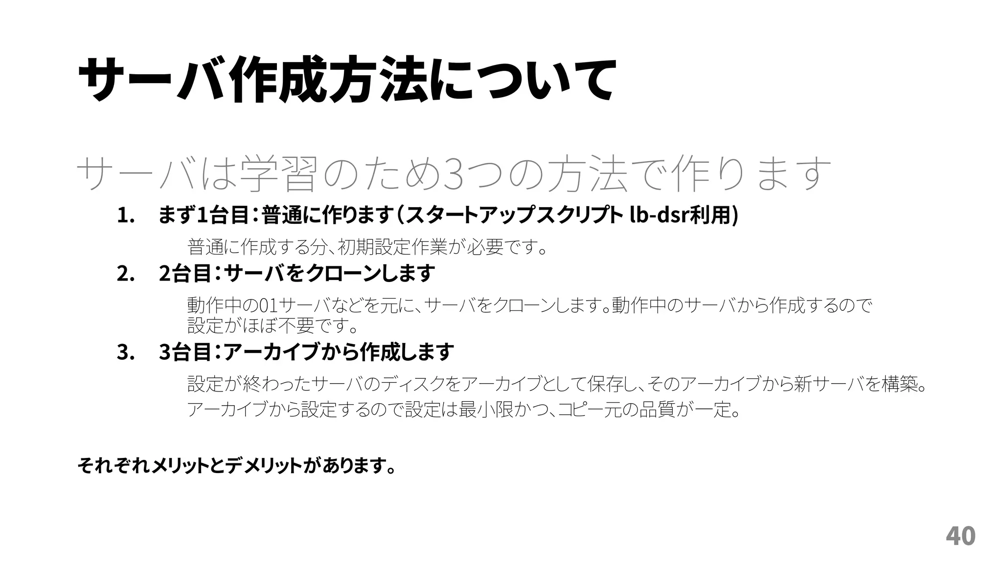 サーバ作成方法について
サーバは学習のため3つの方法で作ります
1. まず1台目：普通に作ります（スタートアップスクリプト lb-dsr利用)
普通に作成する分、初期設定作業が必要です。
2. 2台目：サーバをクローンします
動作中の01サーバなどを元に、サーバをクローンします。動作中のサーバから作成するので
設定がほぼ不要です。
3. 3台目：アーカイブから作成します
設定が終わったサーバのディスクをアーカイブとして保存し、そのアーカイブから新サーバを構築。
アーカイブから設定するので設定は最小限かつ、コピー元の品質が一定。
それぞれメリットとデメリットがあります。
40
 
