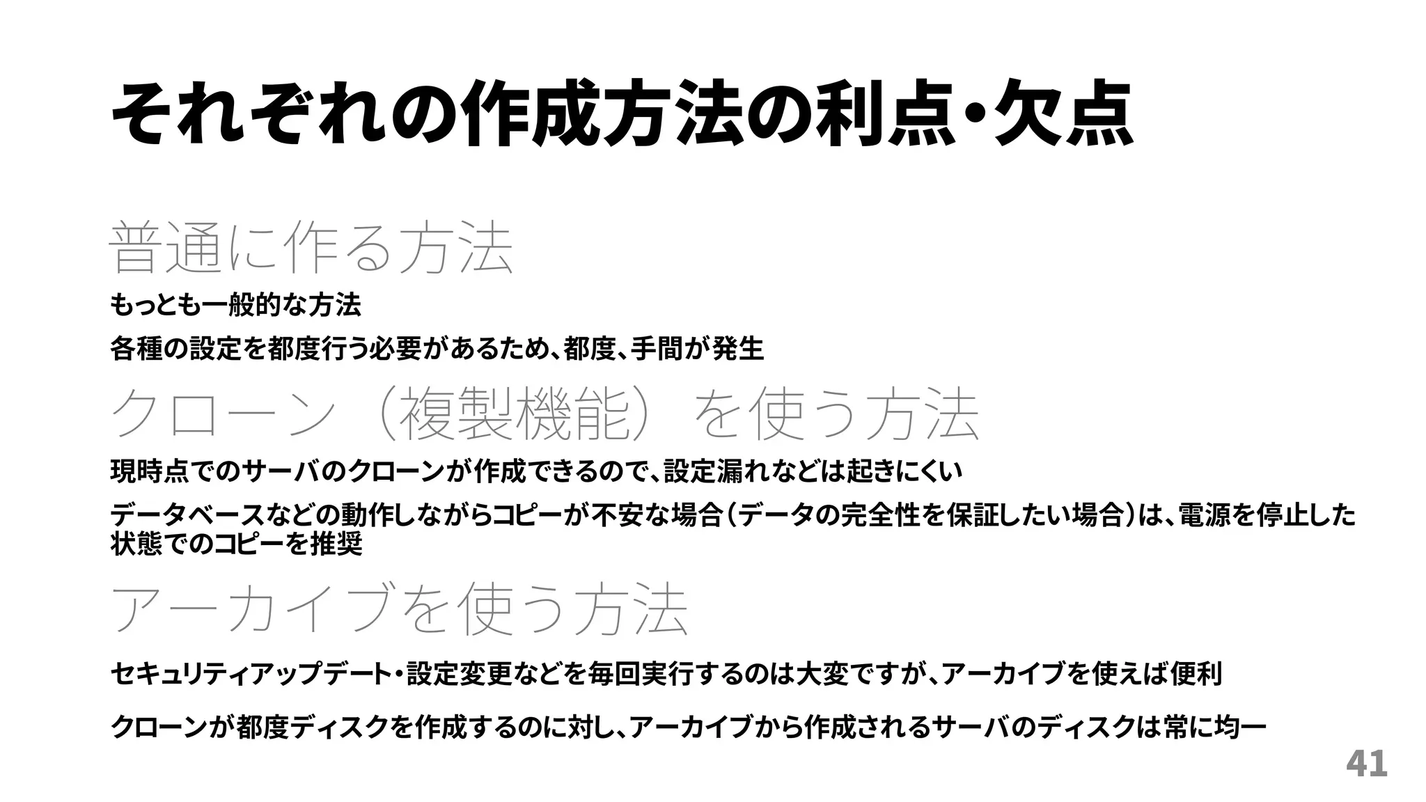 それぞれの作成方法の利点・欠点
普通に作る方法
もっとも一般的な方法
各種の設定を都度行う必要があるため、都度、手間が発生
クローン（複製機能）を使う方法
現時点でのサーバのクローンが作成できるので、設定漏れなどは起きにくい
データベースなどの動作しながらコピーが不安な場合（データの完全性を保証したい場合）は、電源を停止した
状態でのコピーを推奨
アーカイブを使う方法
セキュリティアップデート・設定変更などを毎回実行するのは大変ですが、アーカイブを使えば便利
クローンが都度ディスクを作成するのに対し、アーカイブから作成されるサーバのディスクは常に均一
41
 
