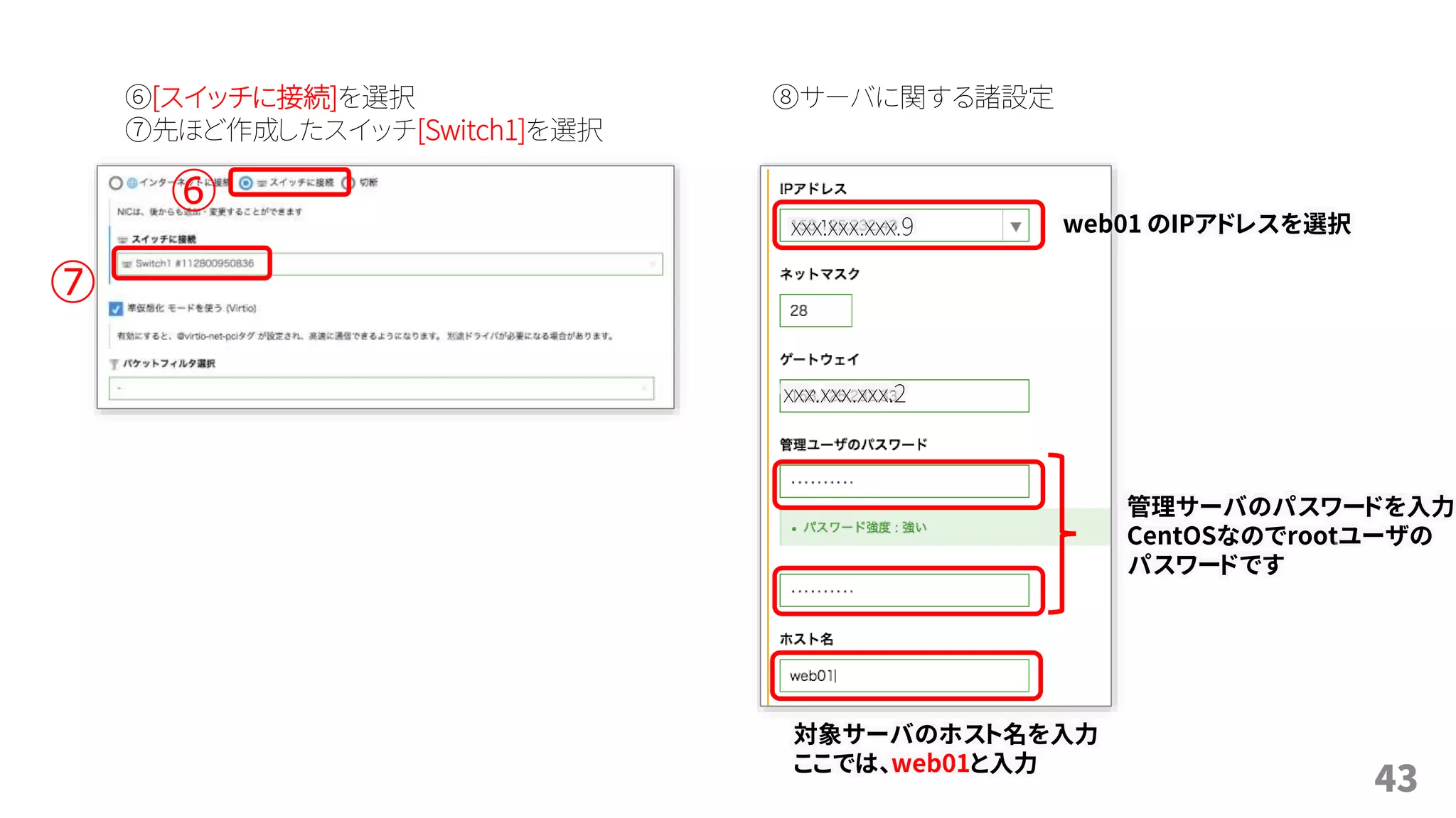 43
⑥[スイッチに接続]を選択
⑦先ほど作成したスイッチ[Switch1]を選択
⑥
⑧サーバに関する諸設定
⑦
web01 のIPアドレスを選択
管理サーバのパスワードを入力
CentOSなのでrootユーザの
パスワードです
対象サーバのホスト名を入力
ここでは、web01と入力
xxx.xxx.xxx.9
xxx.xxx.xxx.2
 