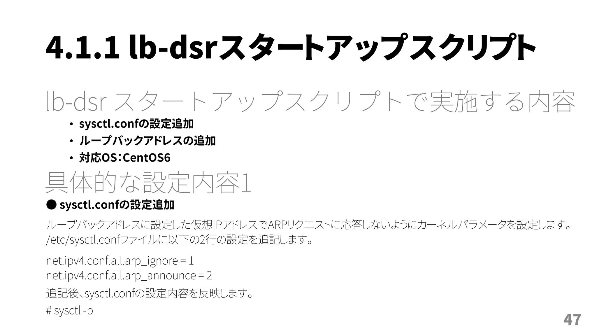 4.1.1 lb-dsrスタートアップスクリプト
lb-dsr スタートアップスクリプトで実施する内容
• sysctl.confの設定追加
• ループバックアドレスの追加
• 対応OS：CentOS6
具体的な設定内容1
● sysctl.confの設定追加
ループバックアドレスに設定した仮想IPアドレスでARPリクエストに応答しないようにカーネルパラメータを設定します。
/etc/sysctl.confファイルに以下の2行の設定を追記します。
net.ipv4.conf.all.arp_ignore = 1
net.ipv4.conf.all.arp_announce = 2
追記後、sysctl.confの設定内容を反映します。
# sysctl -p
47
 