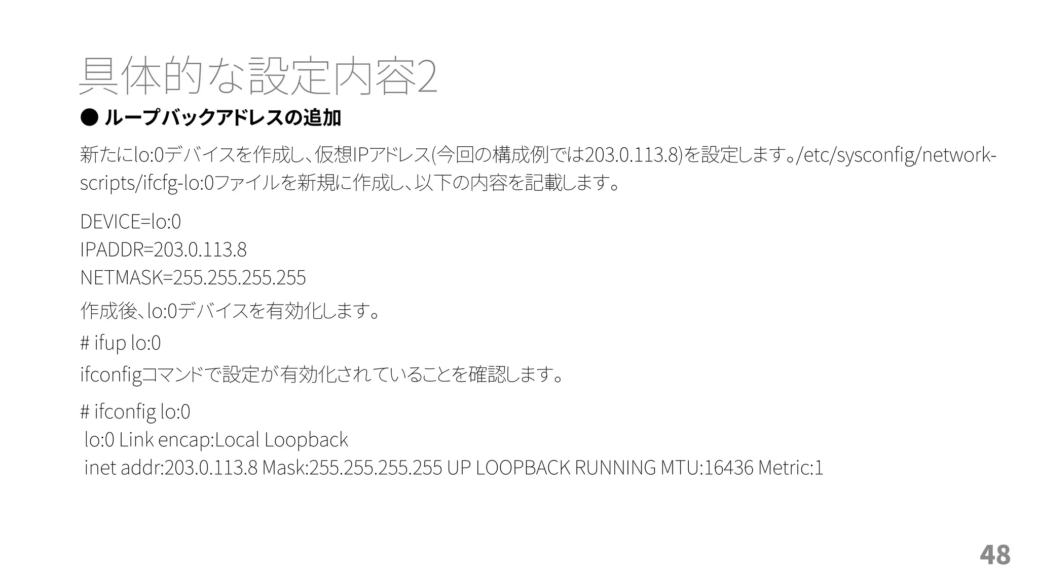 具体的な設定内容2
● ループバックアドレスの追加
新たにlo:0デバイスを作成し、仮想IPアドレス(今回の構成例では203.0.113.8)を設定します。/etc/sysconfig/network-
scripts/ifcfg-lo:0ファイルを新規に作成し、以下の内容を記載します。
DEVICE=lo:0
IPADDR=203.0.113.8
NETMASK=255.255.255.255
作成後、lo:0デバイスを有効化します。
# ifup lo:0
ifconfigコマンドで設定が有効化されていることを確認します。
# ifconfig lo:0
lo:0 Link encap:Local Loopback
inet addr:203.0.113.8 Mask:255.255.255.255 UP LOOPBACK RUNNING MTU:16436 Metric:1
48
 
