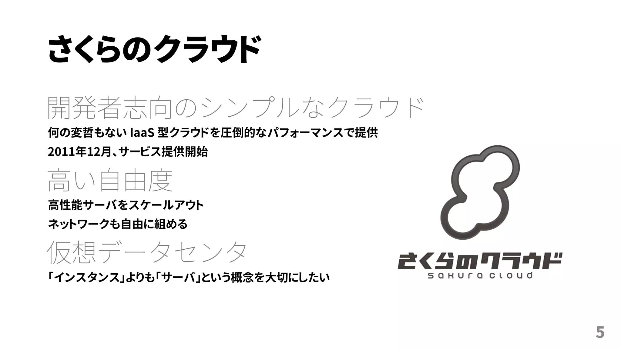 さくらのクラウド
開発者志向のシンプルなクラウド
何の変哲もない IaaS 型クラウドを圧倒的なパフォーマンスで提供
2011年12月、サービス提供開始
高い自由度
高性能サーバをスケールアウト
ネットワークも自由に組める
仮想データセンタ
「インスタンス」よりも「サーバ」という概念を大切にしたい
5
 