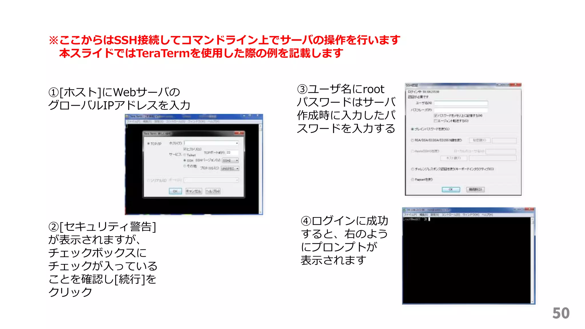 50
※ここからはSSH接続してコマンドライン上でサーバの操作を行います
本スライドではTeraTermを使用した際の例を記載します
①[ホスト]にWebサーバの
グローバルIPアドレスを入力
②[セキュリティ警告]
が表示されますが、
チェックボックスに
チェックが入っている
ことを確認し[続行]を
クリック
③ユーザ名にroot
パスワードはサーバ
作成時に入力したパ
スワードを入力する
④ログインに成功
すると、右のよう
にプロンプトが
表示されます
 