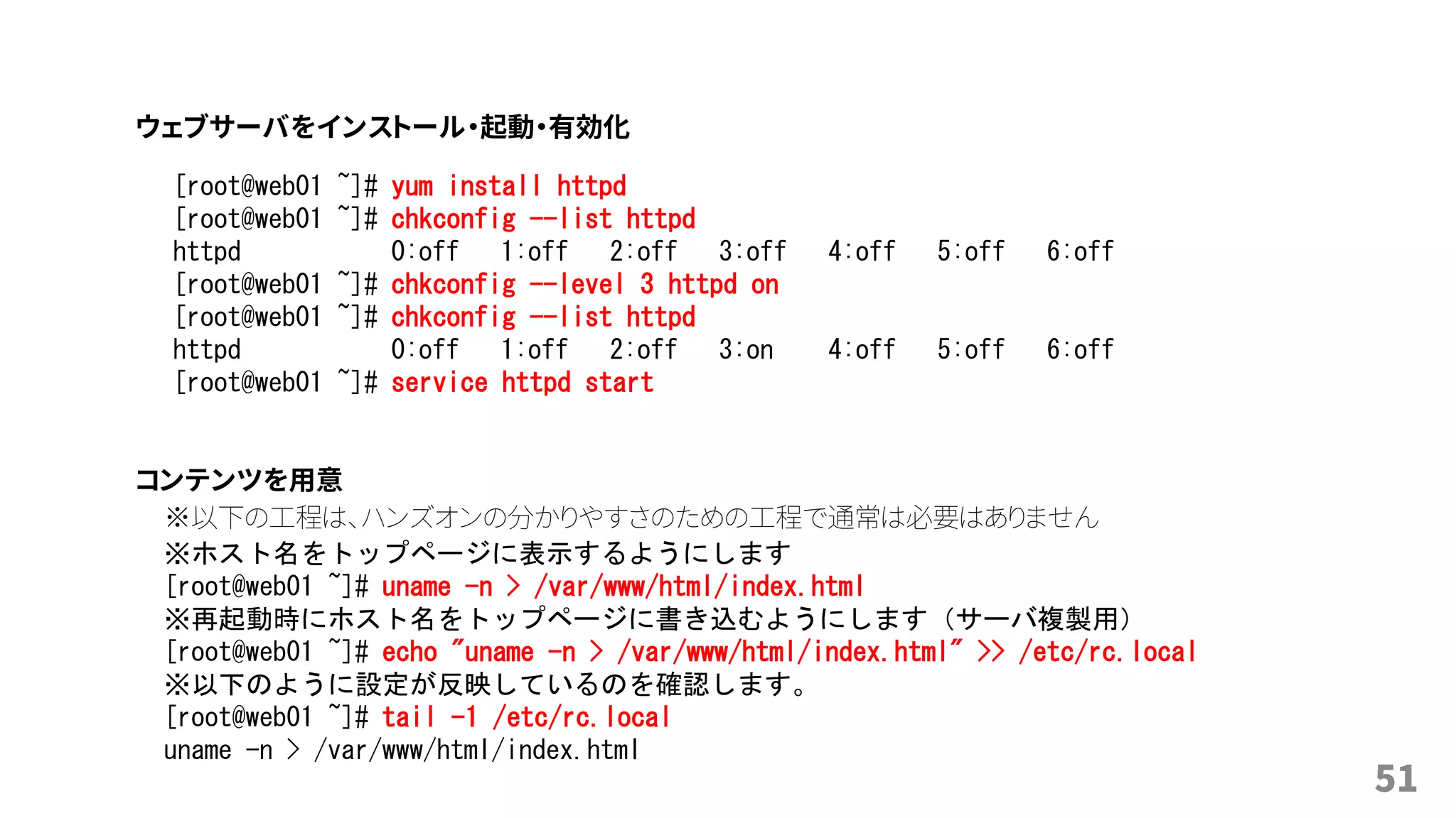 51
[root@web01 ~]# yum install httpd
[root@web01 ~]# chkconfig --list httpd
httpd 0:off 1:off 2:off 3:off 4:off 5:off 6:off
[root@web01 ~]# chkconfig --level 3 httpd on
[root@web01 ~]# chkconfig --list httpd
httpd 0:off 1:off 2:off 3:on 4:off 5:off 6:off
[root@web01 ~]# service httpd start
※以下の工程は、ハンズオンの分かりやすさのための工程で通常は必要はありません
※ホスト名をトップページに表示するようにします
[root@web01 ~]# uname -n > /var/www/html/index.html
※再起動時にホスト名をトップページに書き込むようにします（サーバ複製用）
[root@web01 ~]# echo "uname -n > /var/www/html/index.html" >> /etc/rc.local
※以下のように設定が反映しているのを確認します。
[root@web01 ~]# tail -1 /etc/rc.local
uname -n > /var/www/html/index.html
コンテンツを用意
ウェブサーバをインストール・起動・有効化
 